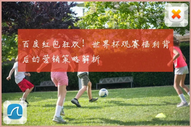 百度红包狂欢！世界杯观赛福利背后的营销策略解析