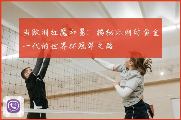 当欧洲红魔加冕：揭秘比利时黄金一代的世界杯冠军之路