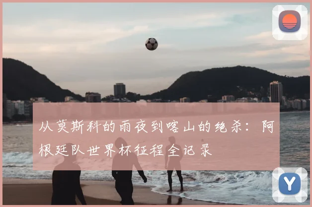 从莫斯科的雨夜到喀山的绝杀：阿根廷队世界杯征程全记录