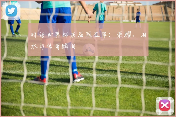 对话世界杯历届冠亚军：荣耀、泪水与传奇瞬间