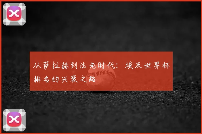 从萨拉赫到法老时代：埃及世界杯排名的兴衰之路