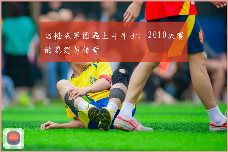当橙衣军团遇上斗牛士：2010决赛的恩怨与传奇