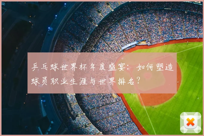 乒乓球世界杯年度盛宴:如何塑造球员职业生涯与世界排名?