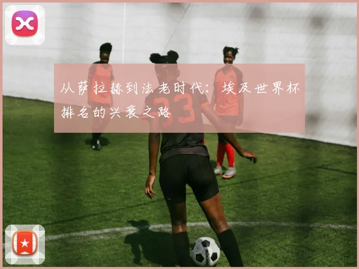 从萨拉赫到法老时代：埃及世界杯排名的兴衰之路