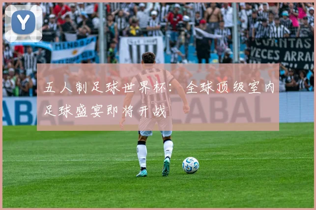 五人制足球世界杯：全球顶级室内足球盛宴即将开战